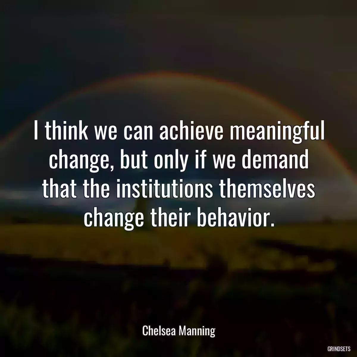 I think we can achieve meaningful change, but only if we demand that the institutions themselves change their behavior.