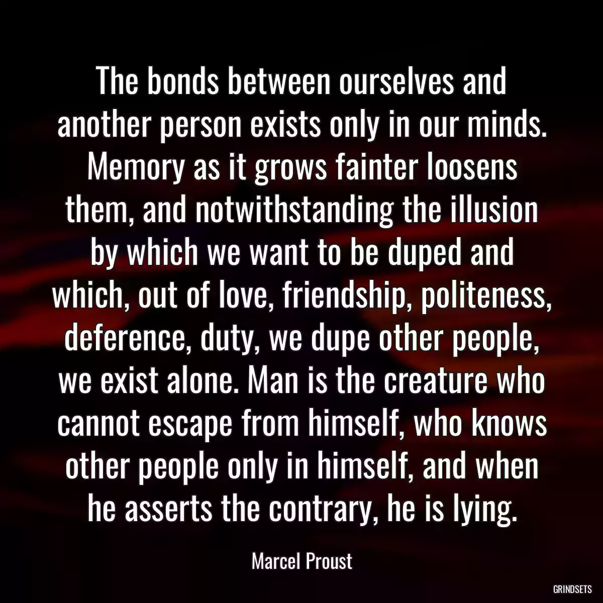 The bonds between ourselves and another person exists only in our minds. Memory as it grows fainter loosens them, and notwithstanding the illusion by which we want to be duped and which, out of love, friendship, politeness, deference, duty, we dupe other people, we exist alone. Man is the creature who cannot escape from himself, who knows other people only in himself, and when he asserts the contrary, he is lying.