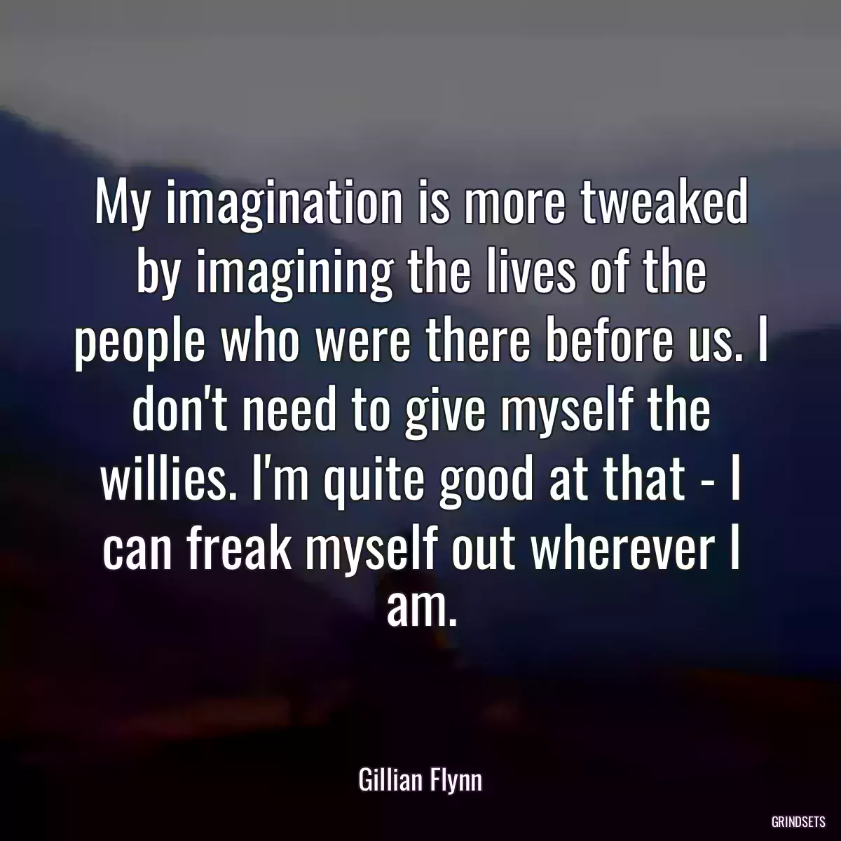 My imagination is more tweaked by imagining the lives of the people who were there before us. I don\'t need to give myself the willies. I\'m quite good at that - I can freak myself out wherever I am.