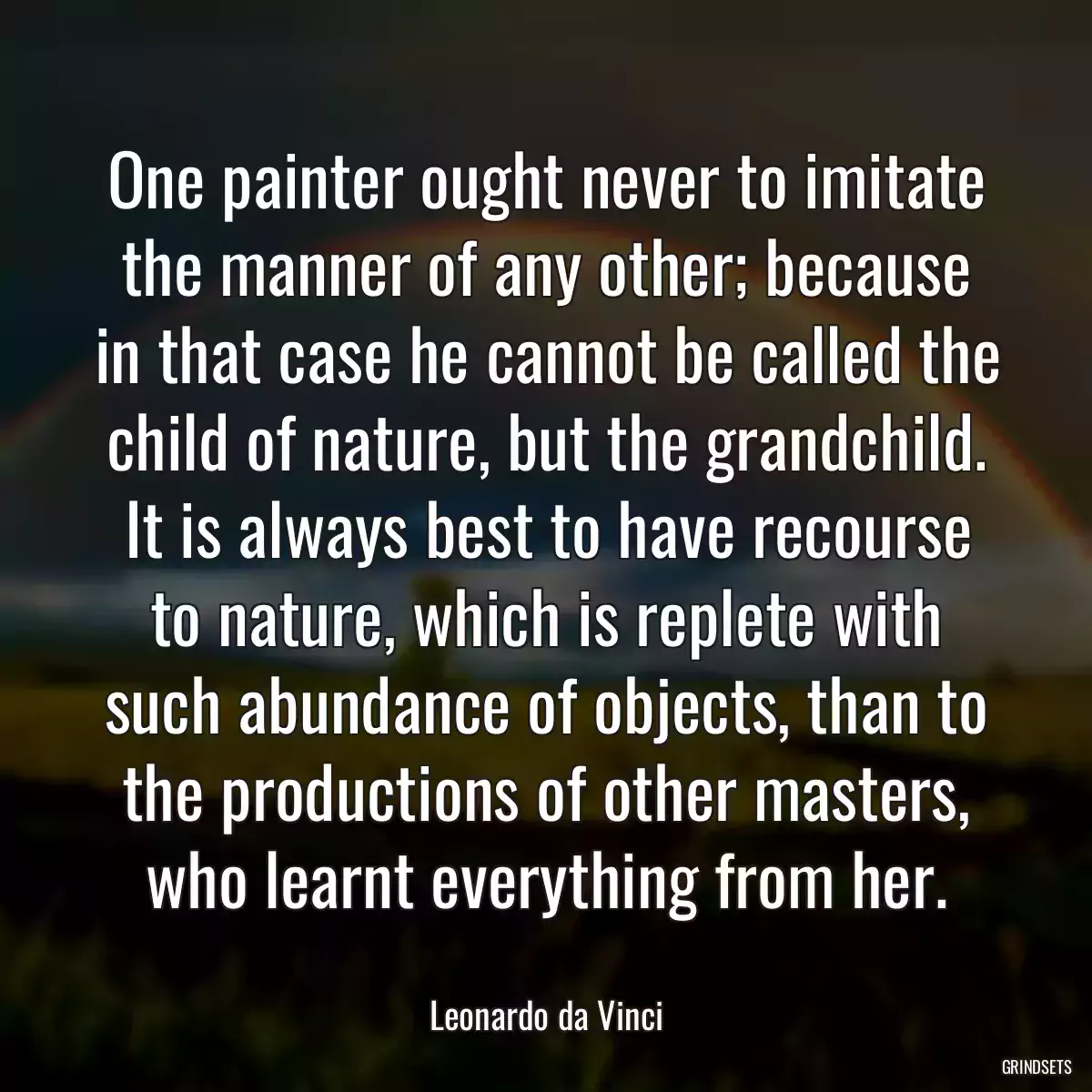 One painter ought never to imitate the manner of any other; because in that case he cannot be called the child of nature, but the grandchild. It is always best to have recourse to nature, which is replete with such abundance of objects, than to the productions of other masters, who learnt everything from her.