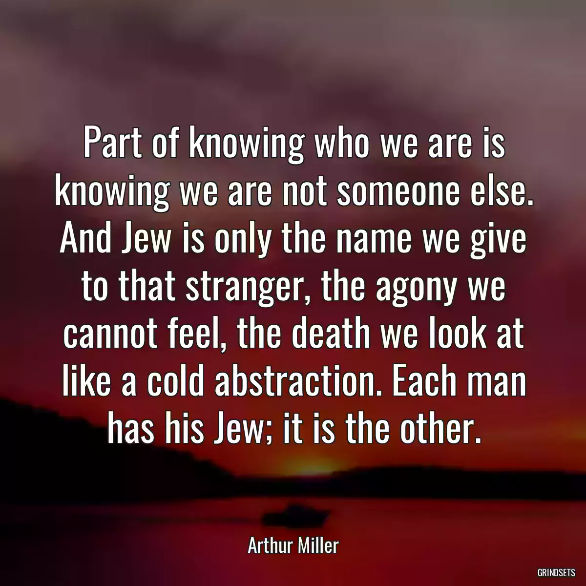 Part of knowing who we are is knowing we are not someone else. And Jew is only the name we give to that stranger, the agony we cannot feel, the death we look at like a cold abstraction. Each man has his Jew; it is the other.