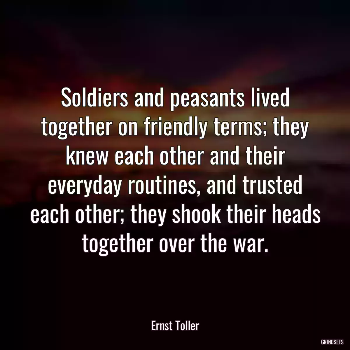 Soldiers and peasants lived together on friendly terms; they knew each other and their everyday routines, and trusted each other; they shook their heads together over the war.