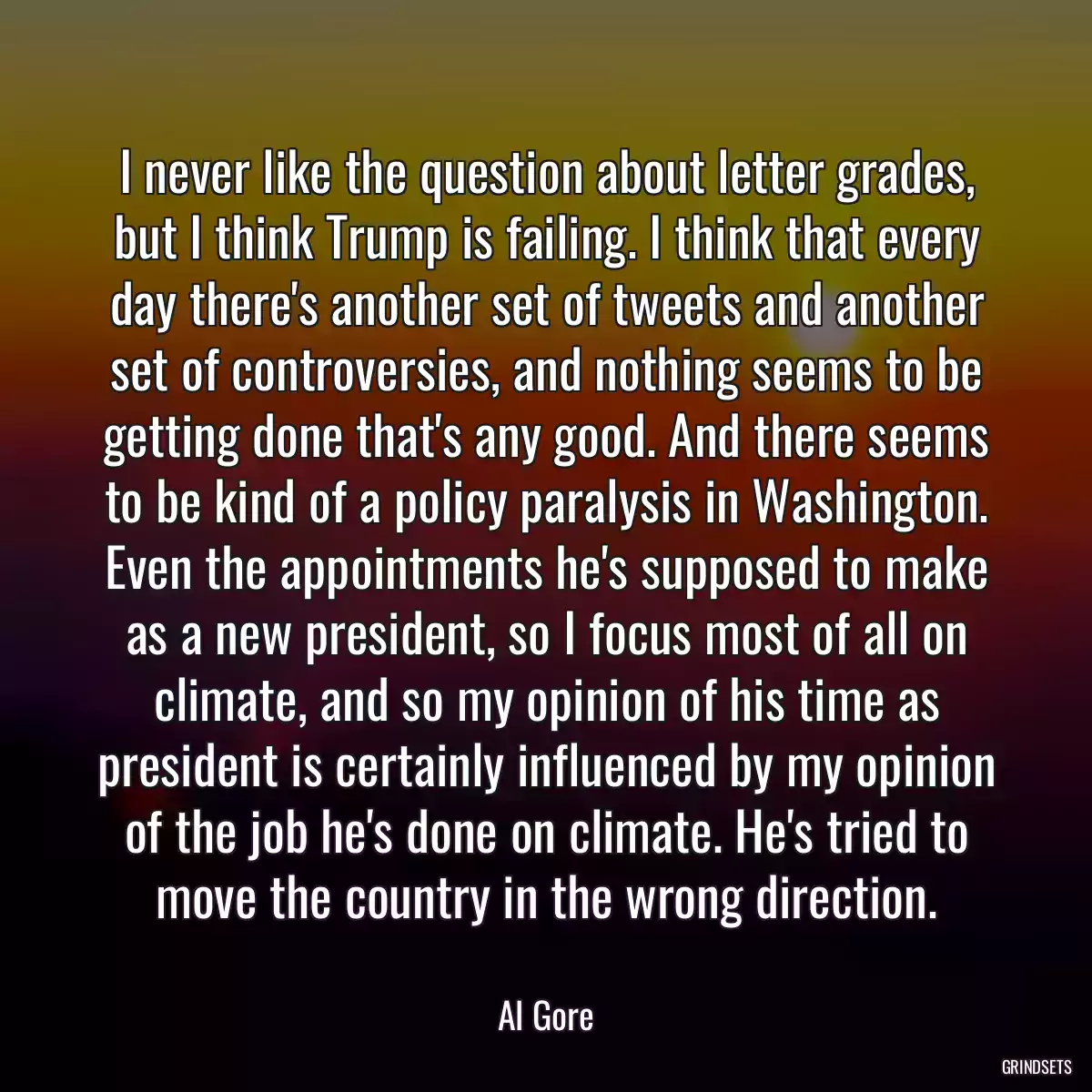 I never like the question about letter grades, but I think Trump is failing. I think that every day there\'s another set of tweets and another set of controversies, and nothing seems to be getting done that\'s any good. And there seems to be kind of a policy paralysis in Washington. Even the appointments he\'s supposed to make as a new president, so I focus most of all on climate, and so my opinion of his time as president is certainly influenced by my opinion of the job he\'s done on climate. He\'s tried to move the country in the wrong direction.