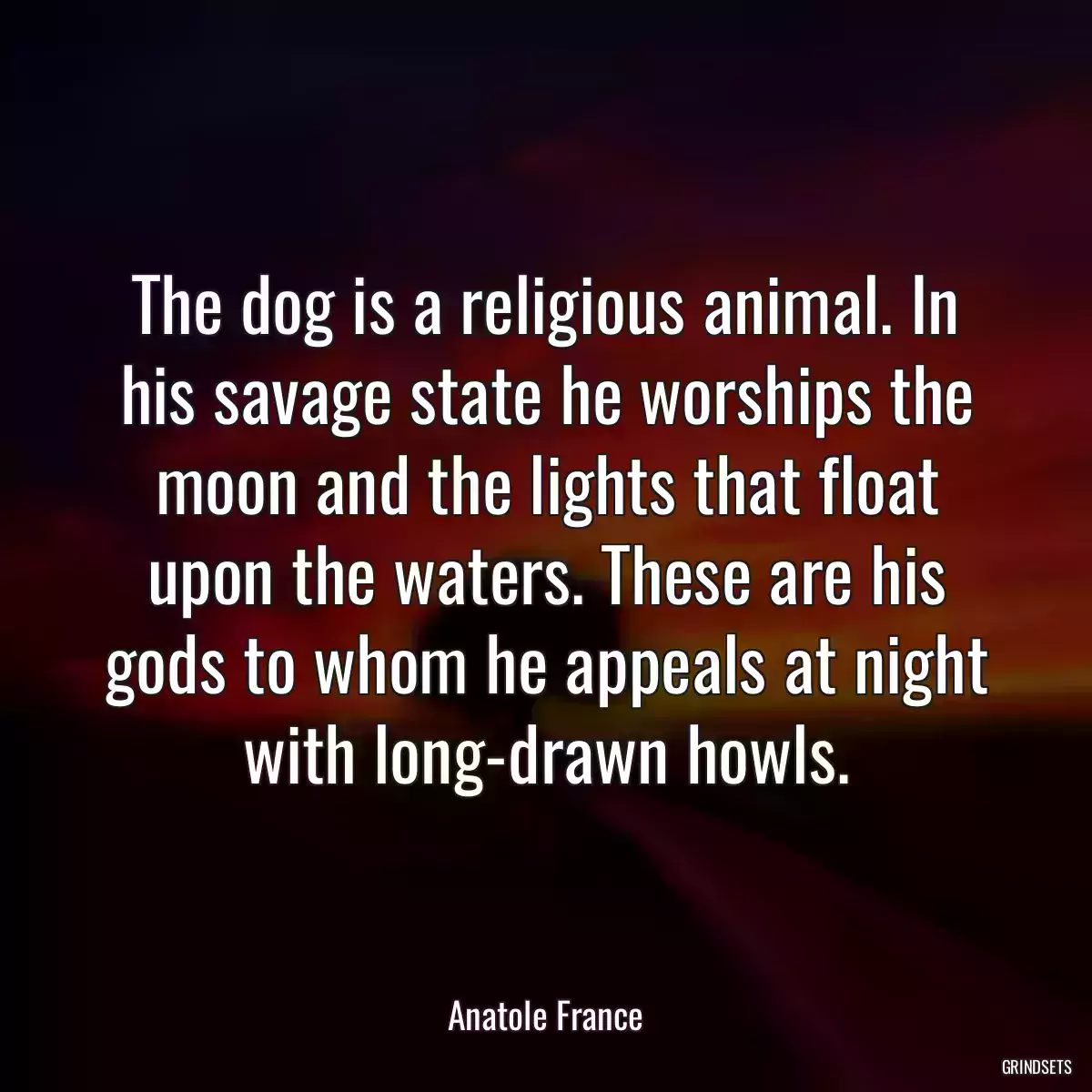 The dog is a religious animal. In his savage state he worships the moon and the lights that float upon the waters. These are his gods to whom he appeals at night with long-drawn howls.