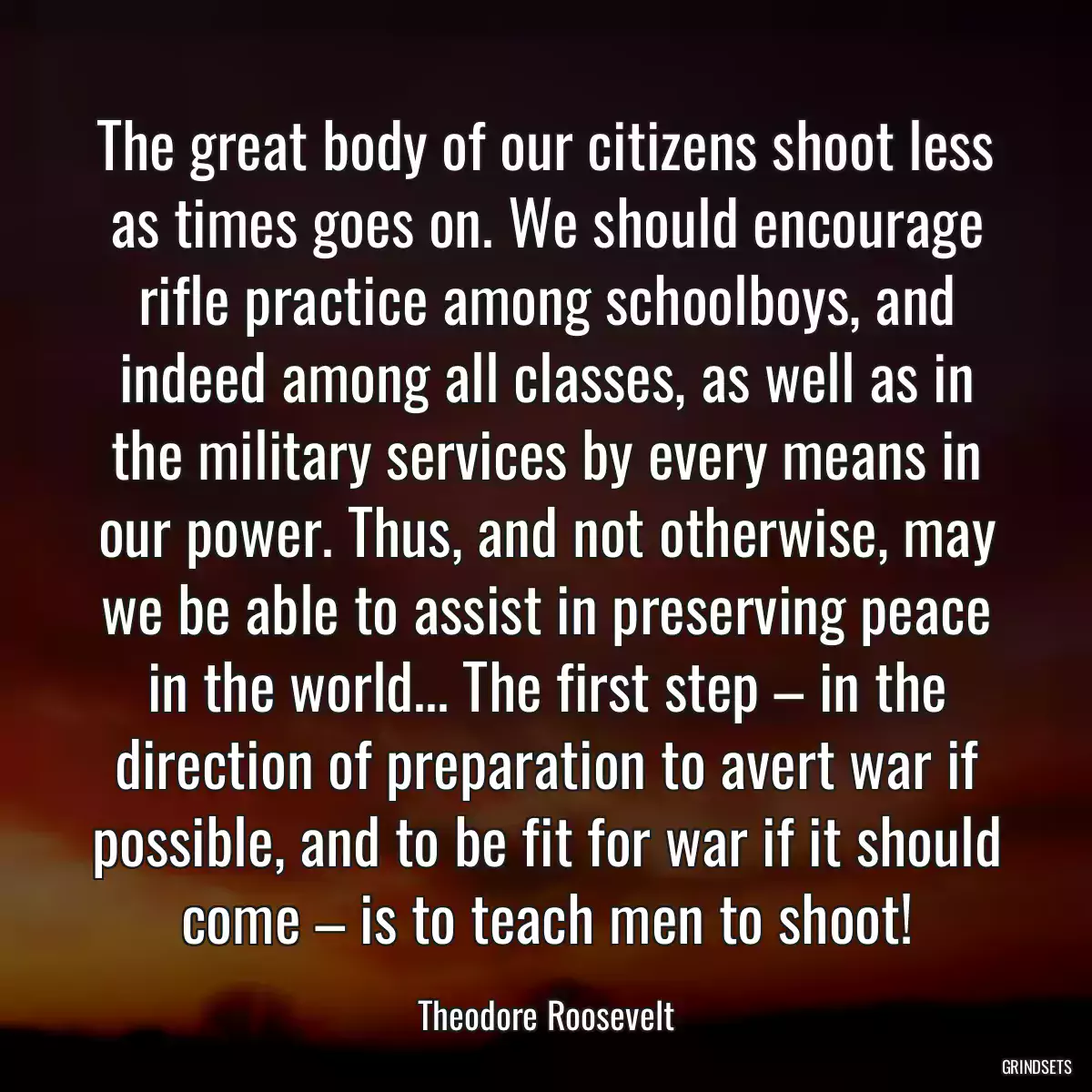 The great body of our citizens shoot less as times goes on. We should encourage rifle practice among schoolboys, and indeed among all classes, as well as in the military services by every means in our power. Thus, and not otherwise, may we be able to assist in preserving peace in the world... The first step – in the direction of preparation to avert war if possible, and to be fit for war if it should come – is to teach men to shoot!