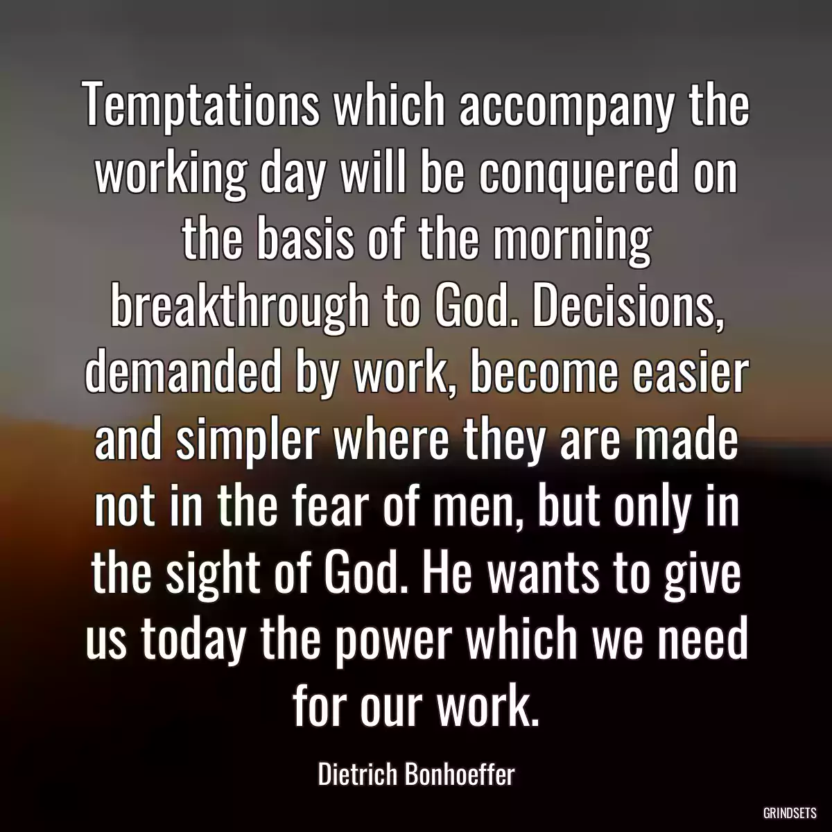 Temptations which accompany the working day will be conquered on the basis of the morning breakthrough to God. Decisions, demanded by work, become easier and simpler where they are made not in the fear of men, but only in the sight of God. He wants to give us today the power which we need for our work.