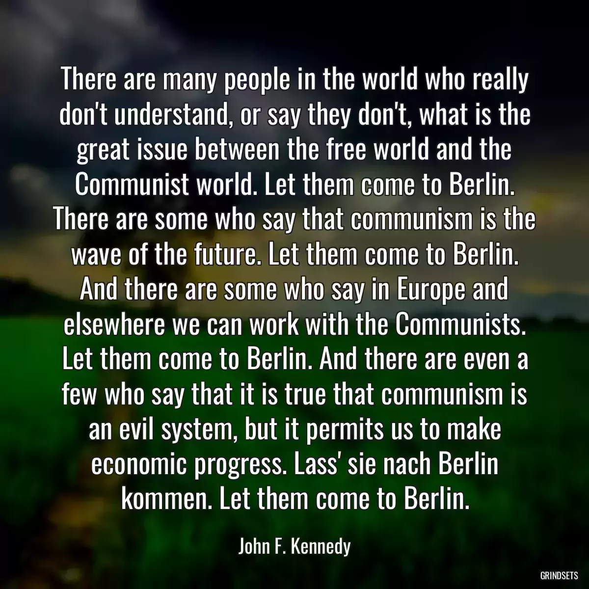 There are many people in the world who really don\'t understand, or say they don\'t, what is the great issue between the free world and the Communist world. Let them come to Berlin. There are some who say that communism is the wave of the future. Let them come to Berlin. And there are some who say in Europe and elsewhere we can work with the Communists. Let them come to Berlin. And there are even a few who say that it is true that communism is an evil system, but it permits us to make economic progress. Lass\' sie nach Berlin kommen. Let them come to Berlin.