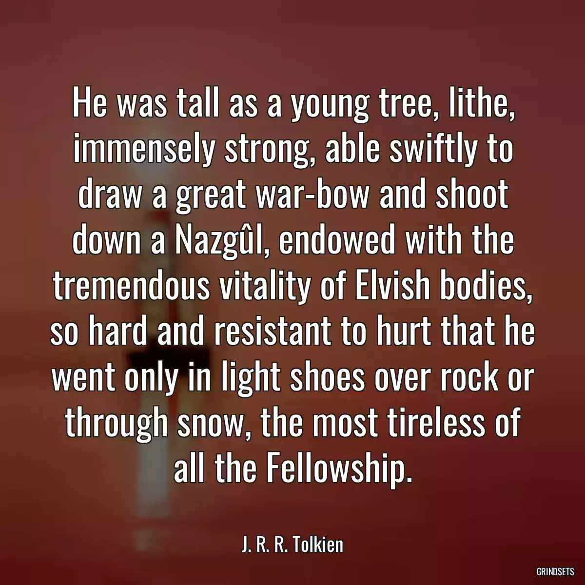 He was tall as a young tree, lithe, immensely strong, able swiftly to draw a great war-bow and shoot down a Nazgûl, endowed with the tremendous vitality of Elvish bodies, so hard and resistant to hurt that he went only in light shoes over rock or through snow, the most tireless of all the Fellowship.