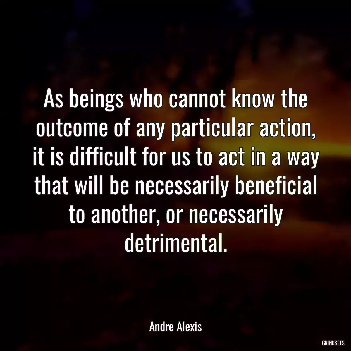 As beings who cannot know the outcome of any particular action, it is difficult for us to act in a way that will be necessarily beneficial to another, or necessarily detrimental.