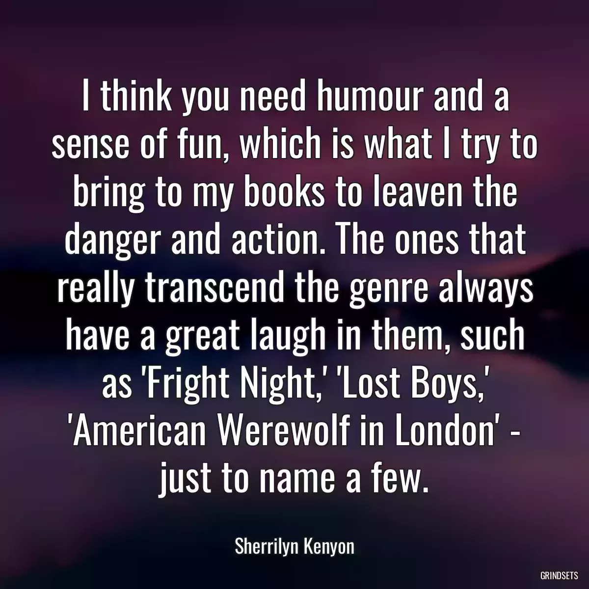 I think you need humour and a sense of fun, which is what I try to bring to my books to leaven the danger and action. The ones that really transcend the genre always have a great laugh in them, such as \'Fright Night,\' \'Lost Boys,\' \'American Werewolf in London\' - just to name a few.