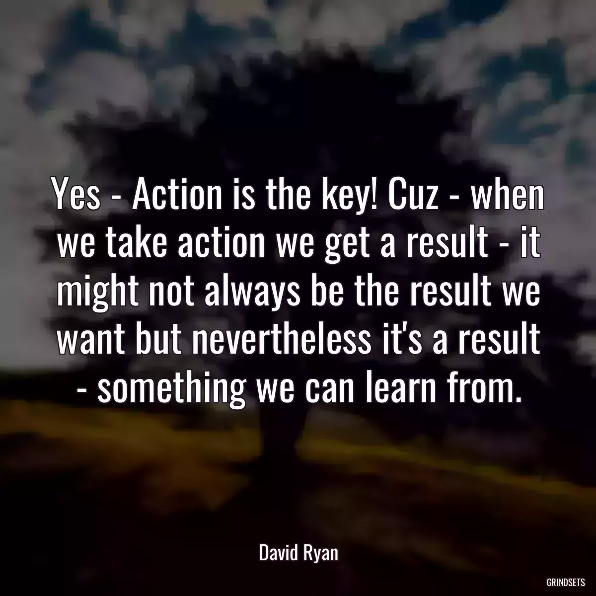 Yes - Action is the key! Cuz - when we take action we get a result - it might not always be the result we want but nevertheless it\'s a result - something we can learn from.