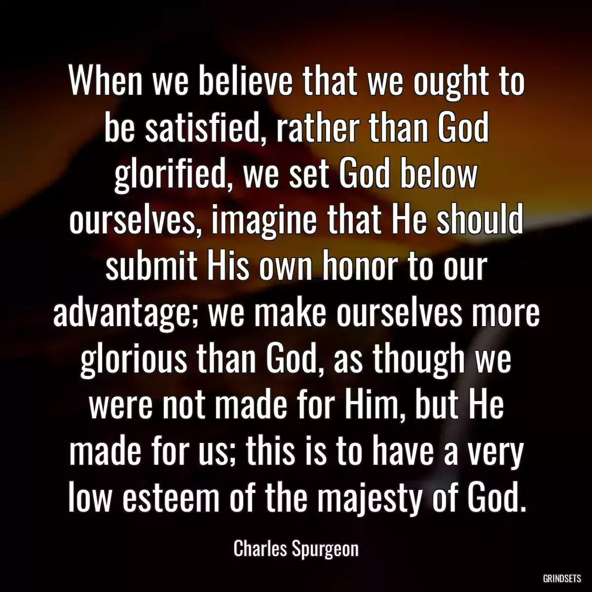 When we believe that we ought to be satisfied, rather than God glorified, we set God below ourselves, imagine that He should submit His own honor to our advantage; we make ourselves more glorious than God, as though we were not made for Him, but He made for us; this is to have a very low esteem of the majesty of God.