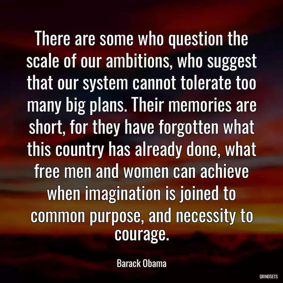 There are some who question the scale of our ambitions, who suggest that our system cannot tolerate too many big plans. Their memories are short, for they have forgotten what this country has already done, what free men and women can achieve when imagination is joined to common purpose, and necessity to courage.