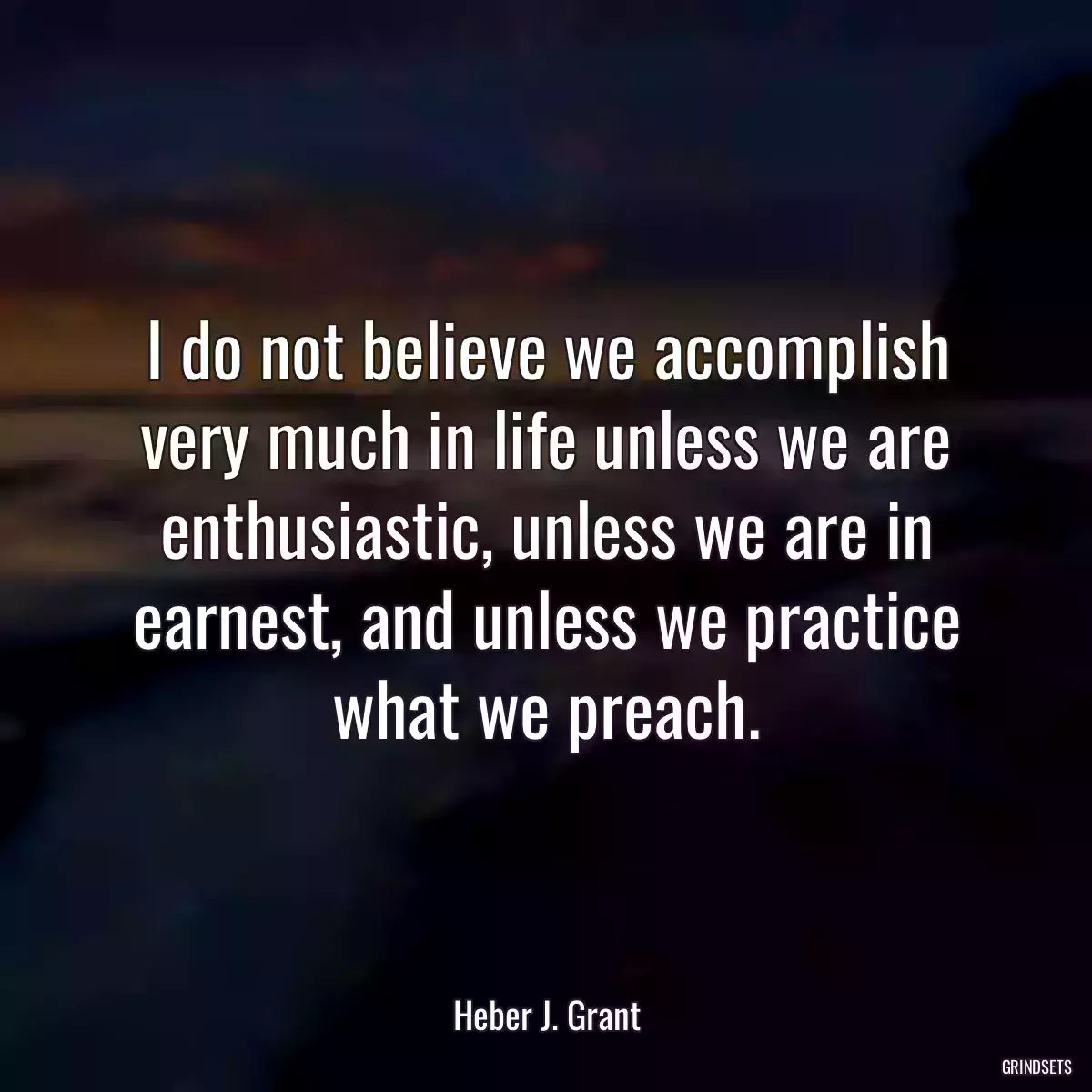 I do not believe we accomplish very much in life unless we are enthusiastic, unless we are in earnest, and unless we practice what we preach.