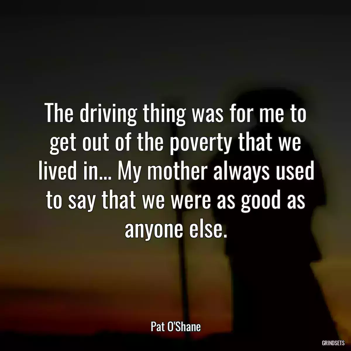 The driving thing was for me to get out of the poverty that we lived in... My mother always used to say that we were as good as anyone else.