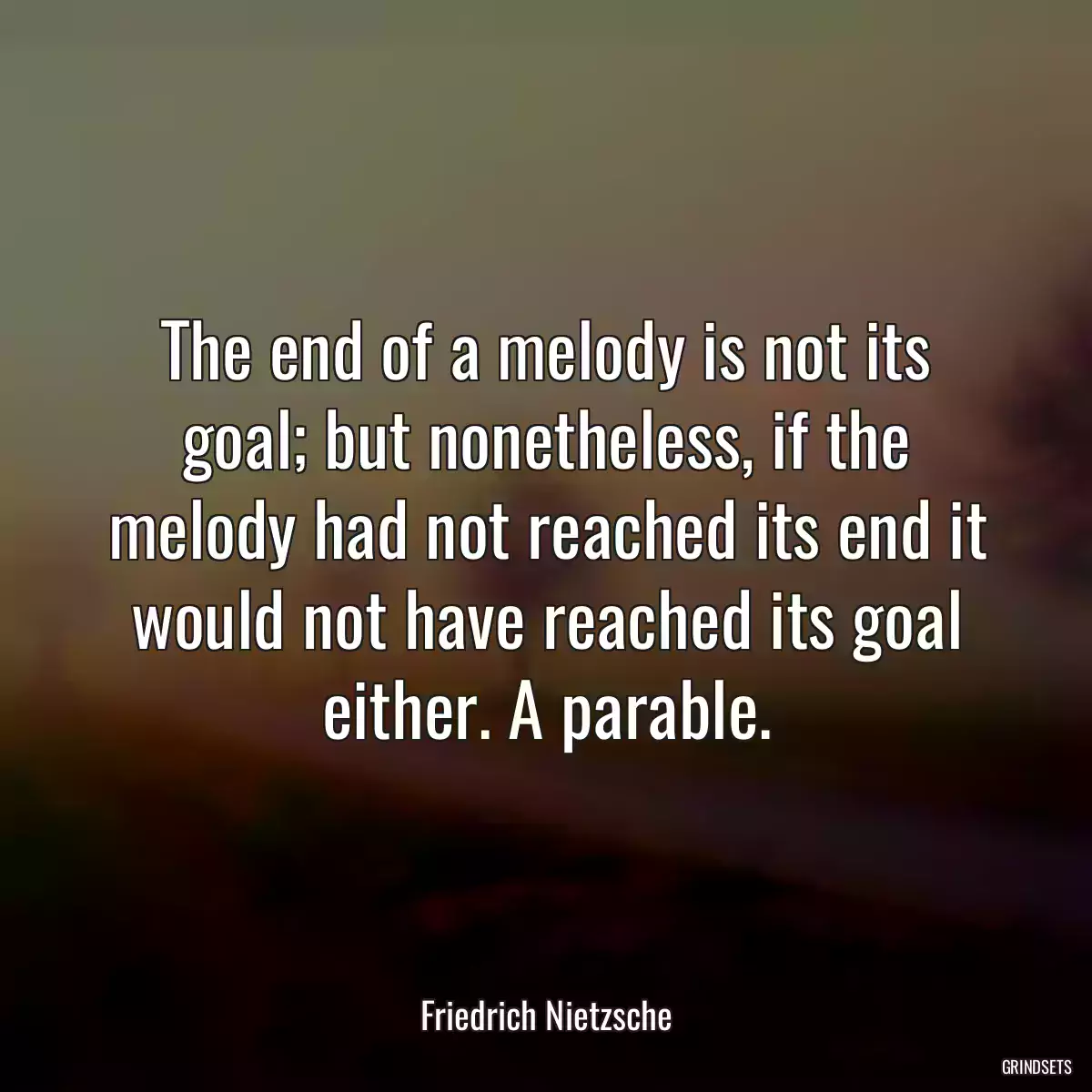 The end of a melody is not its goal; but nonetheless, if the melody had not reached its end it would not have reached its goal either. A parable.