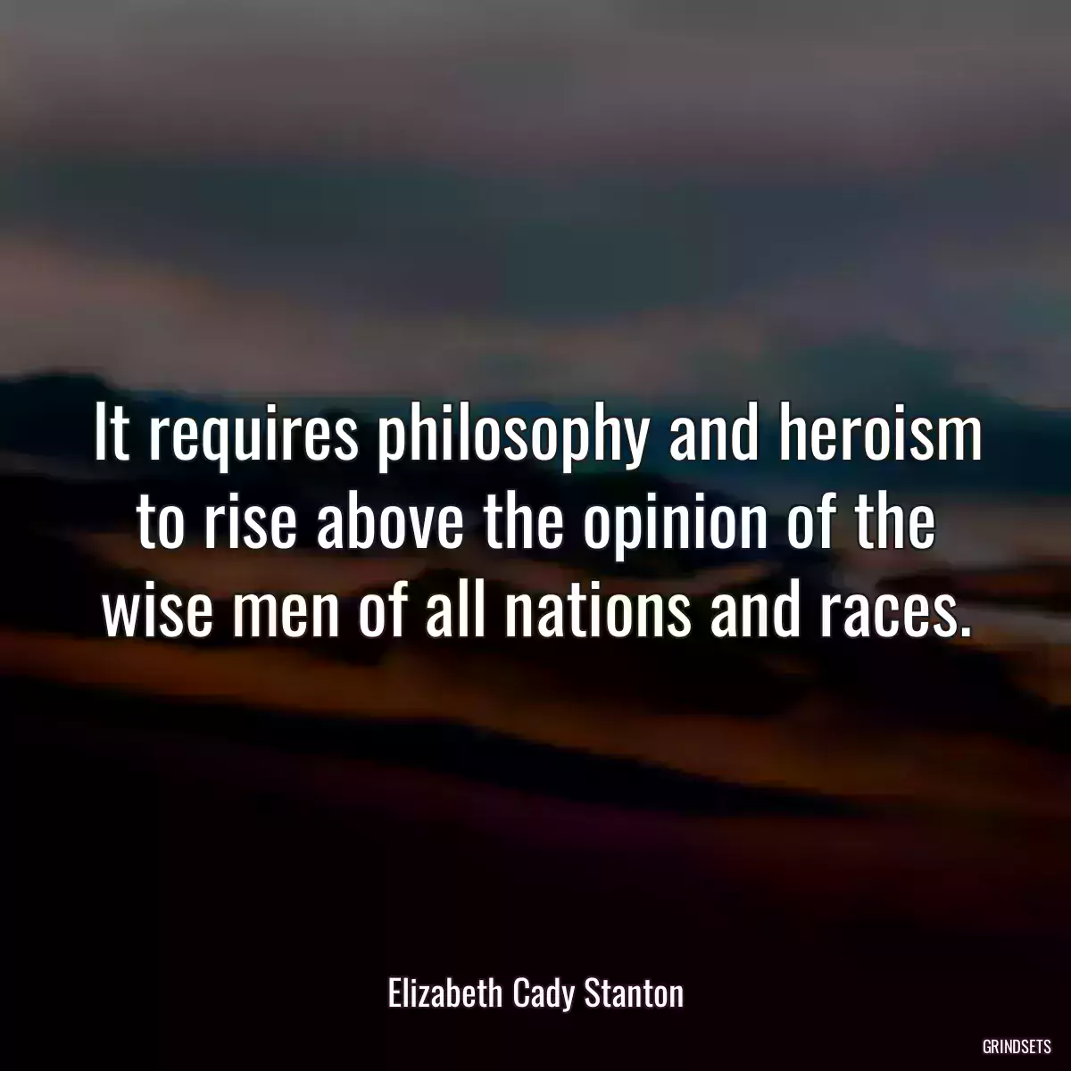 It requires philosophy and heroism to rise above the opinion of the wise men of all nations and races.