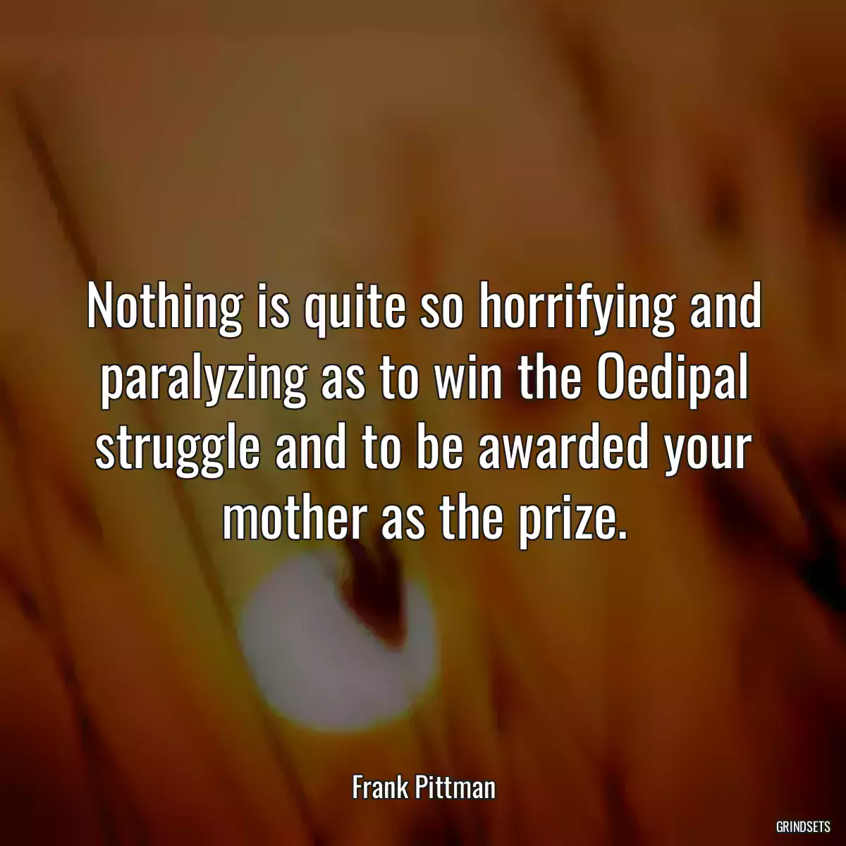 Nothing is quite so horrifying and paralyzing as to win the Oedipal struggle and to be awarded your mother as the prize.