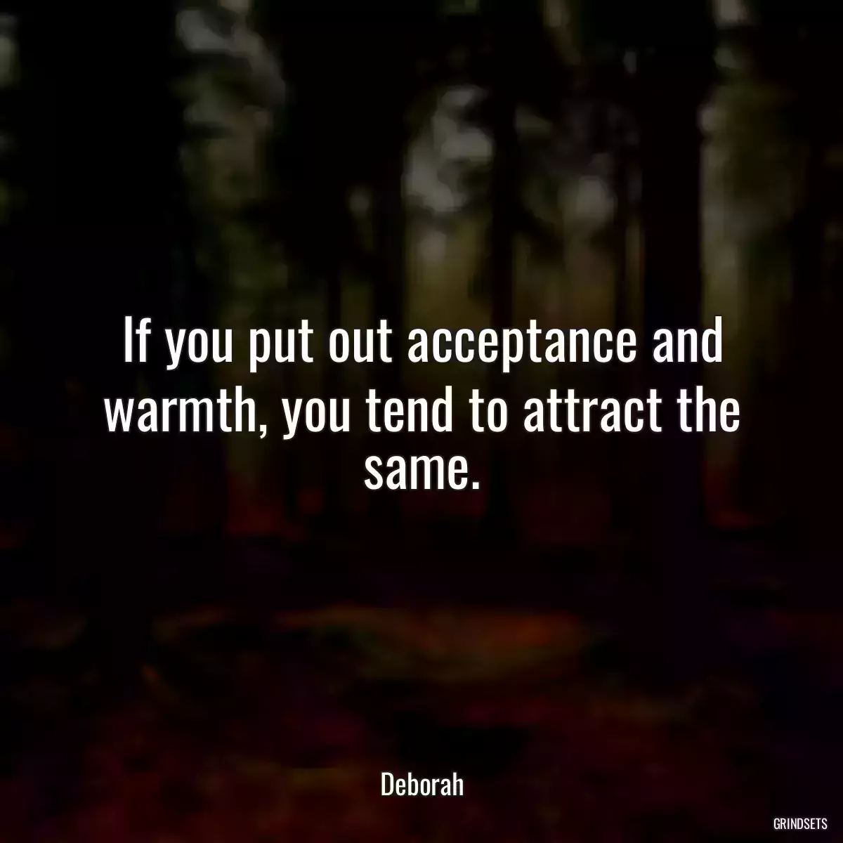 If you put out acceptance and warmth, you tend to attract the same.