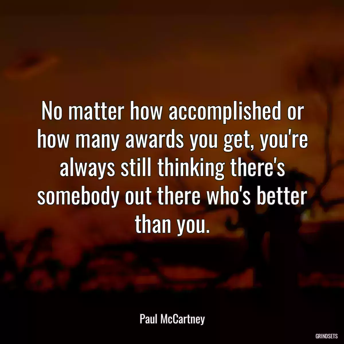 No matter how accomplished or how many awards you get, you\'re always still thinking there\'s somebody out there who\'s better than you.