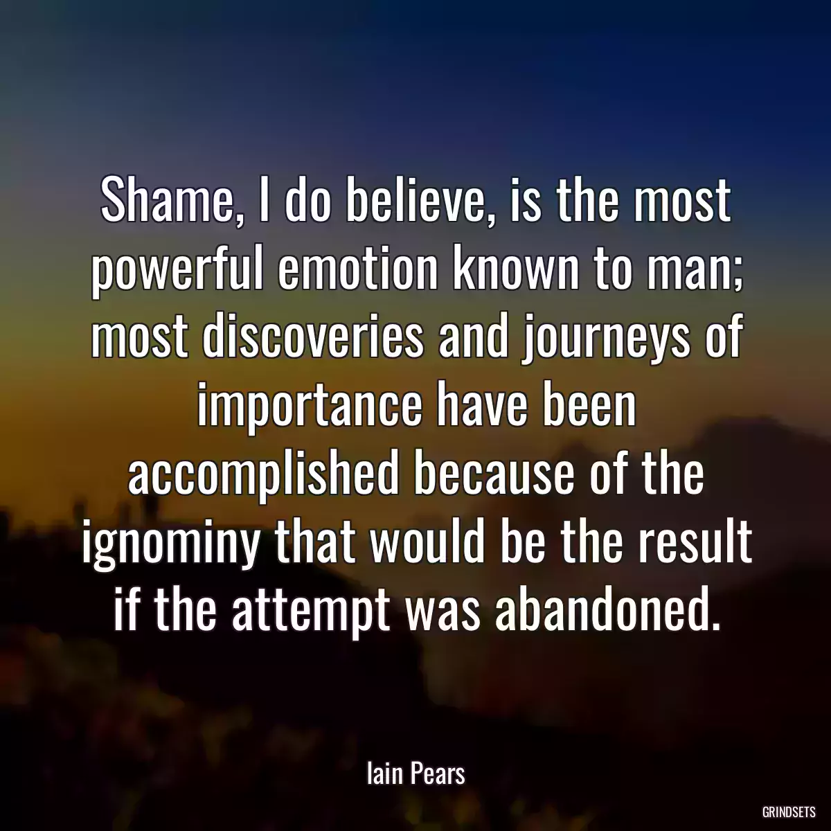 Shame, I do believe, is the most powerful emotion known to man; most discoveries and journeys of importance have been accomplished because of the ignominy that would be the result if the attempt was abandoned.