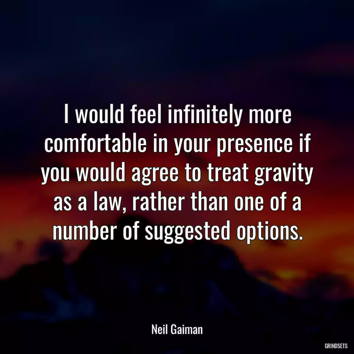 I would feel infinitely more comfortable in your presence if you would agree to treat gravity as a law, rather than one of a number of suggested options.