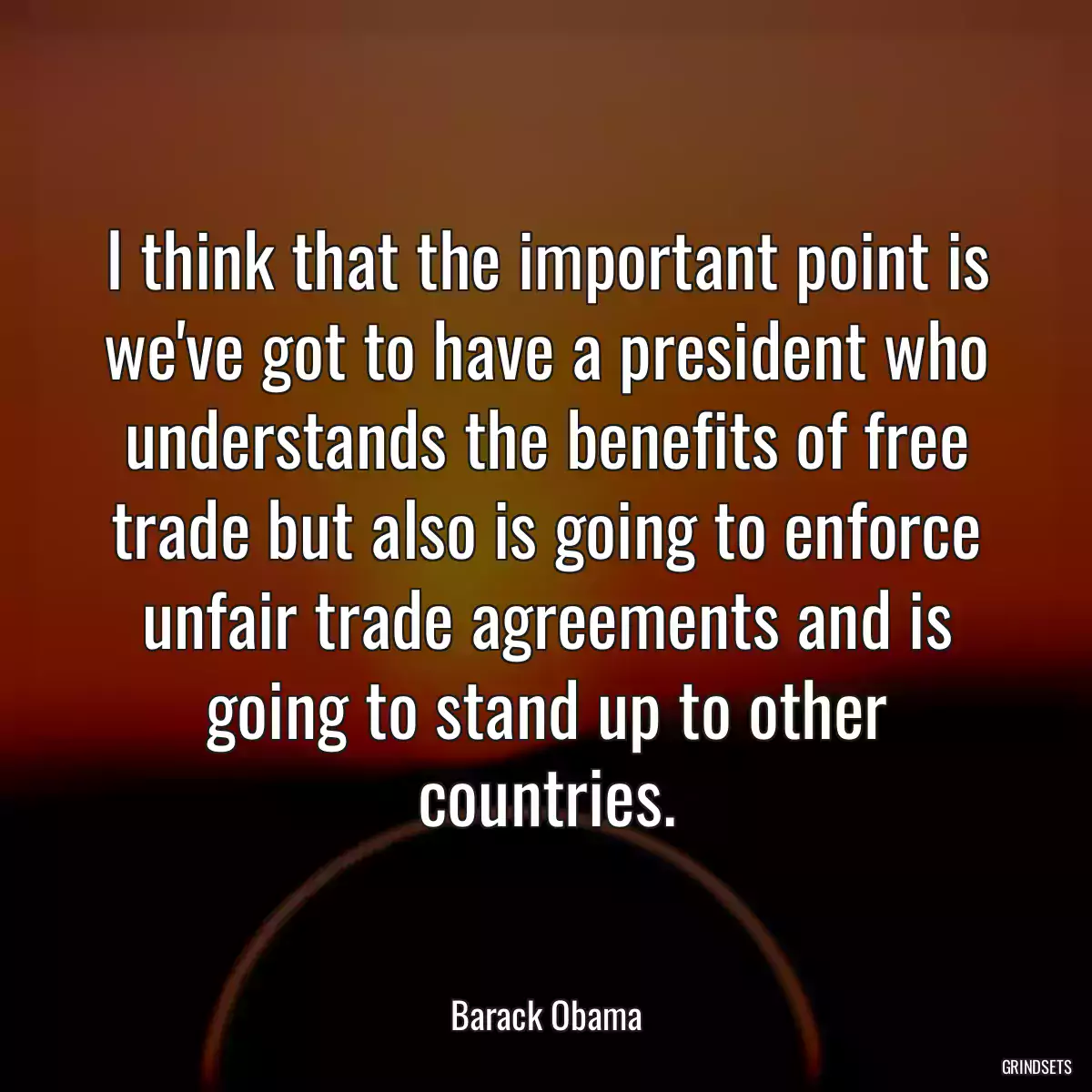 I think that the important point is we\'ve got to have a president who understands the benefits of free trade but also is going to enforce unfair trade agreements and is going to stand up to other countries.