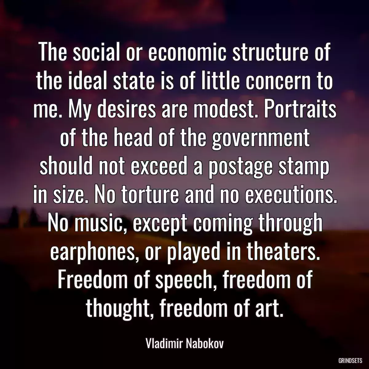 The social or economic structure of the ideal state is of little concern to me. My desires are modest. Portraits of the head of the government should not exceed a postage stamp in size. No torture and no executions. No music, except coming through earphones, or played in theaters. Freedom of speech, freedom of thought, freedom of art.