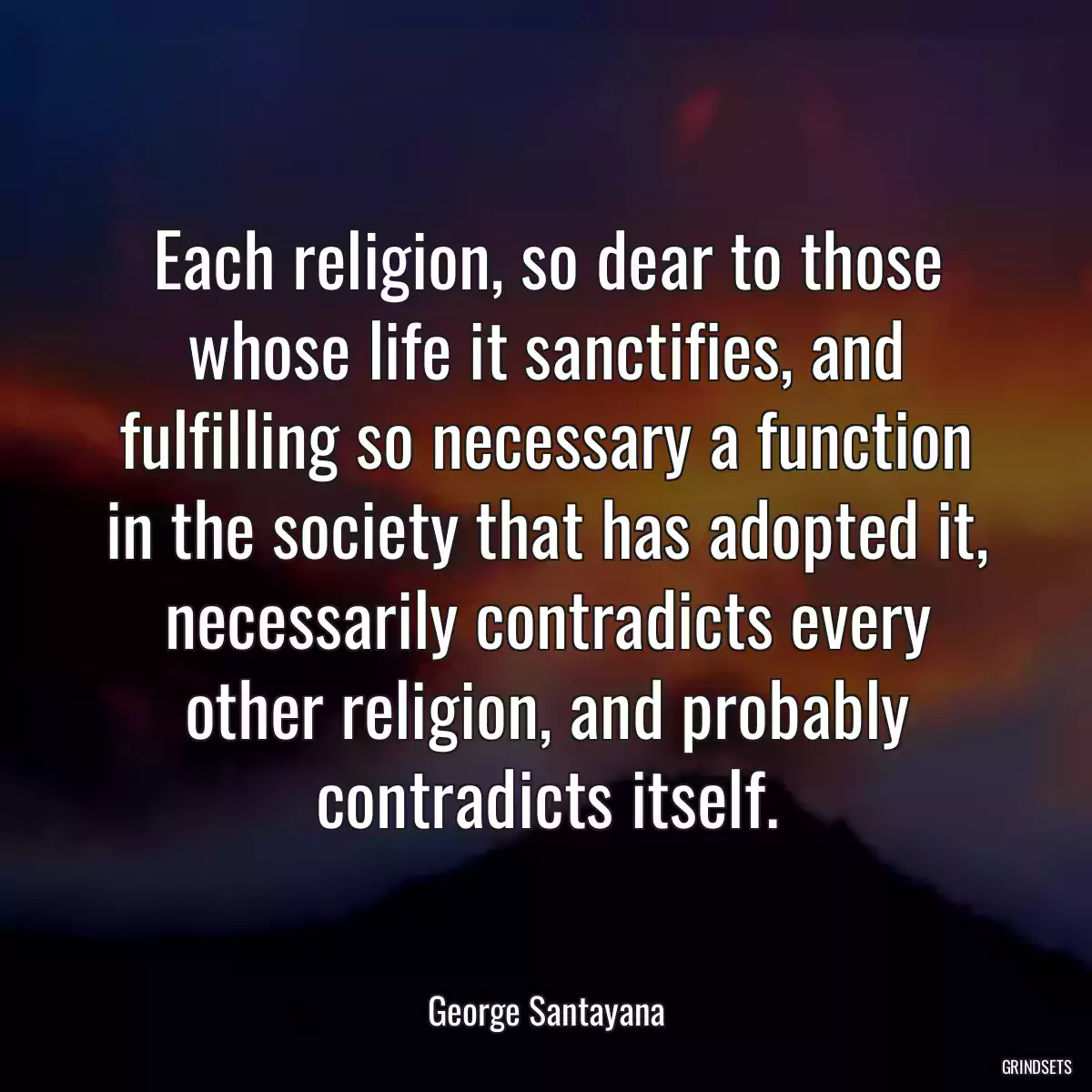 Each religion, so dear to those whose life it sanctifies, and fulfilling so necessary a function in the society that has adopted it, necessarily contradicts every other religion, and probably contradicts itself.