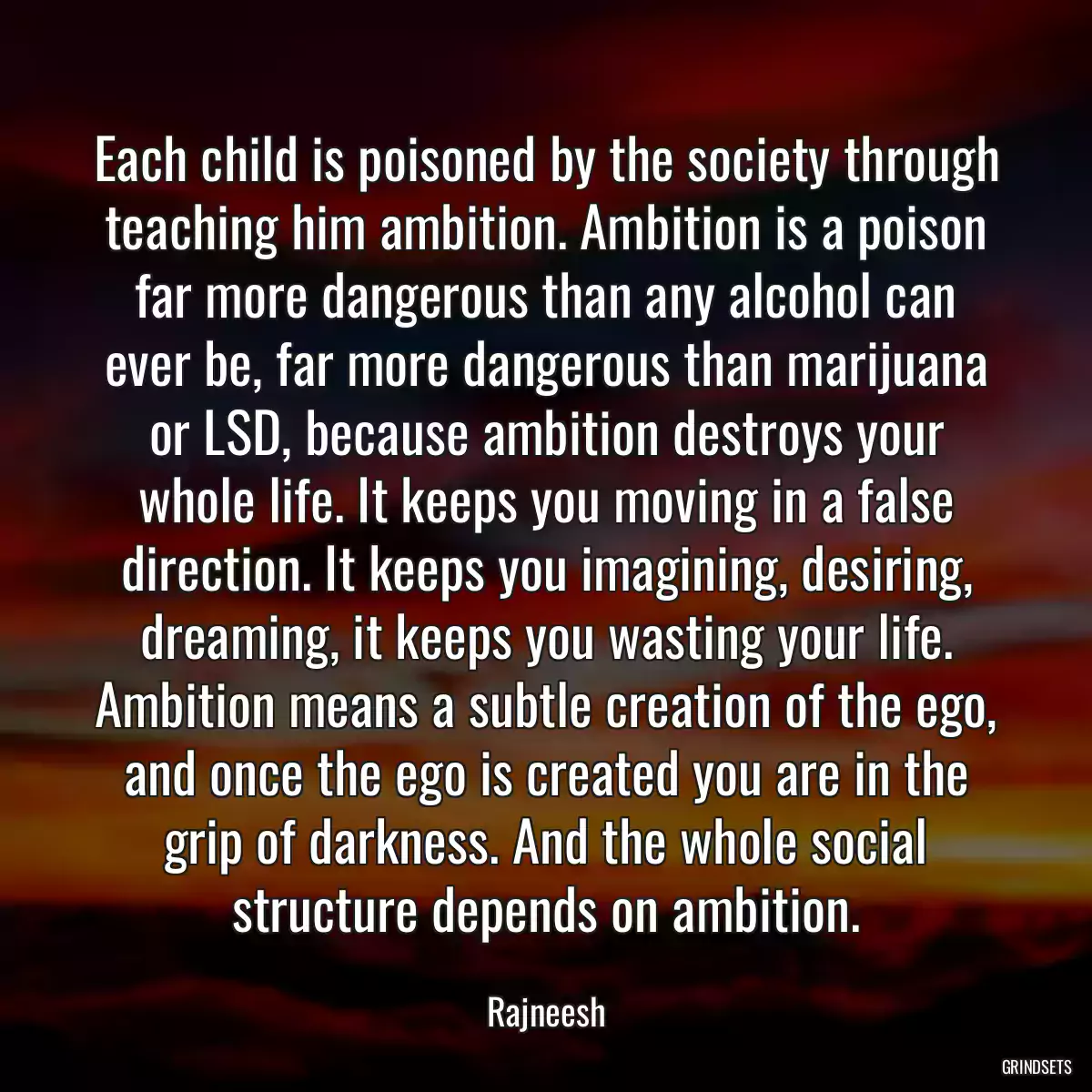 Each child is poisoned by the society through teaching him ambition. Ambition is a poison far more dangerous than any alcohol can ever be, far more dangerous than marijuana or LSD, because ambition destroys your whole life. It keeps you moving in a false direction. It keeps you imagining, desiring, dreaming, it keeps you wasting your life. Ambition means a subtle creation of the ego, and once the ego is created you are in the grip of darkness. And the whole social structure depends on ambition.