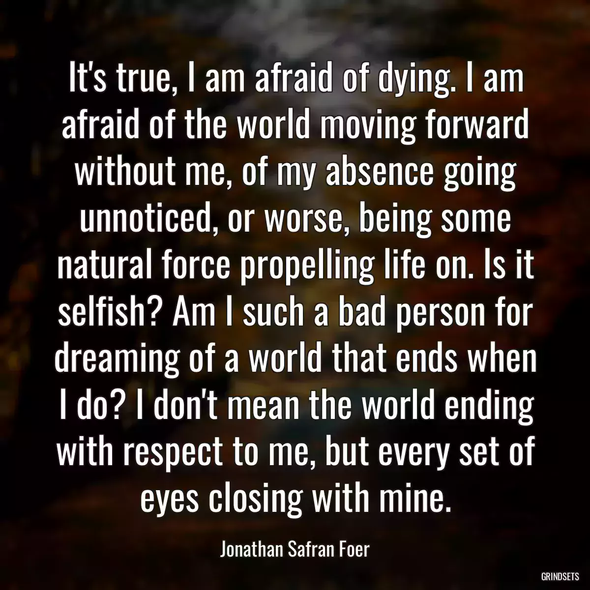 It\'s true, I am afraid of dying. I am afraid of the world moving forward without me, of my absence going unnoticed, or worse, being some natural force propelling life on. Is it selfish? Am I such a bad person for dreaming of a world that ends when I do? I don\'t mean the world ending with respect to me, but every set of eyes closing with mine.