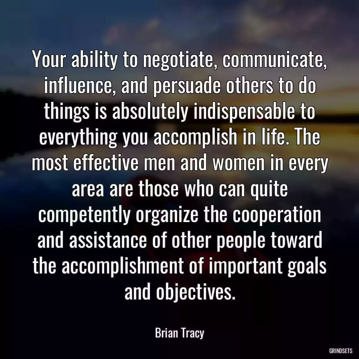 Your ability to negotiate, communicate, influence, and persuade others to do things is absolutely indispensable to everything you accomplish in life. The most effective men and women in every area are those who can quite competently organize the cooperation and assistance of other people toward the accomplishment of important goals and objectives.