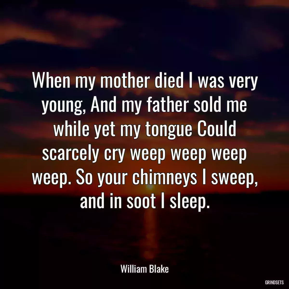 When my mother died I was very young, And my father sold me while yet my tongue Could scarcely cry weep weep weep weep. So your chimneys I sweep, and in soot I sleep.