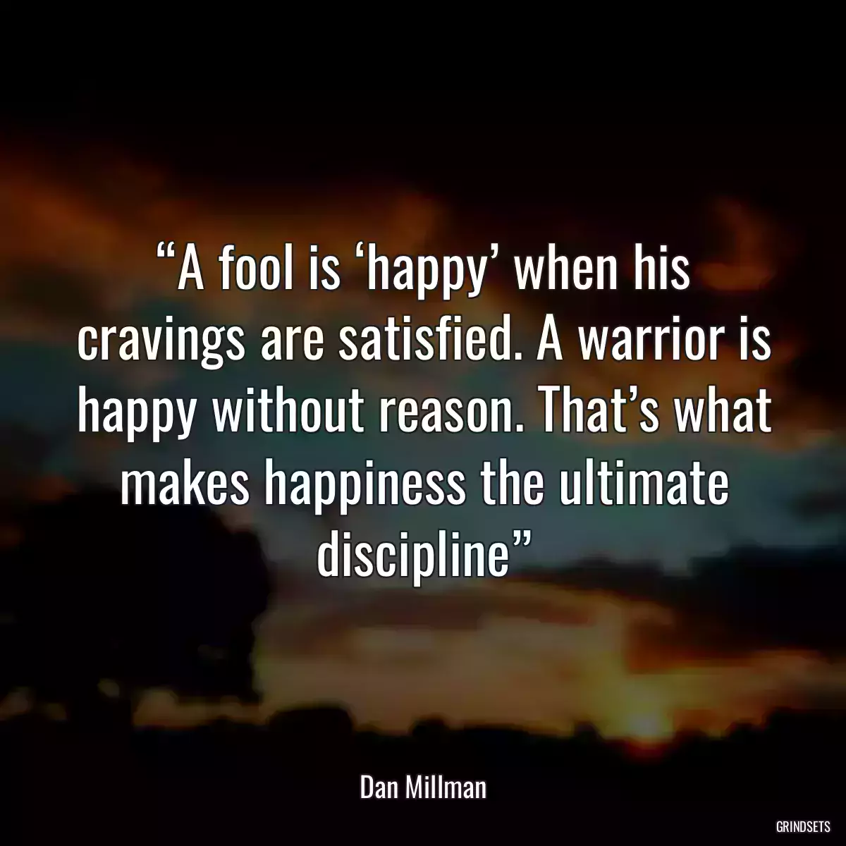 “A fool is ‘happy’ when his cravings are satisfied. A warrior is happy without reason. That’s what makes happiness the ultimate discipline”