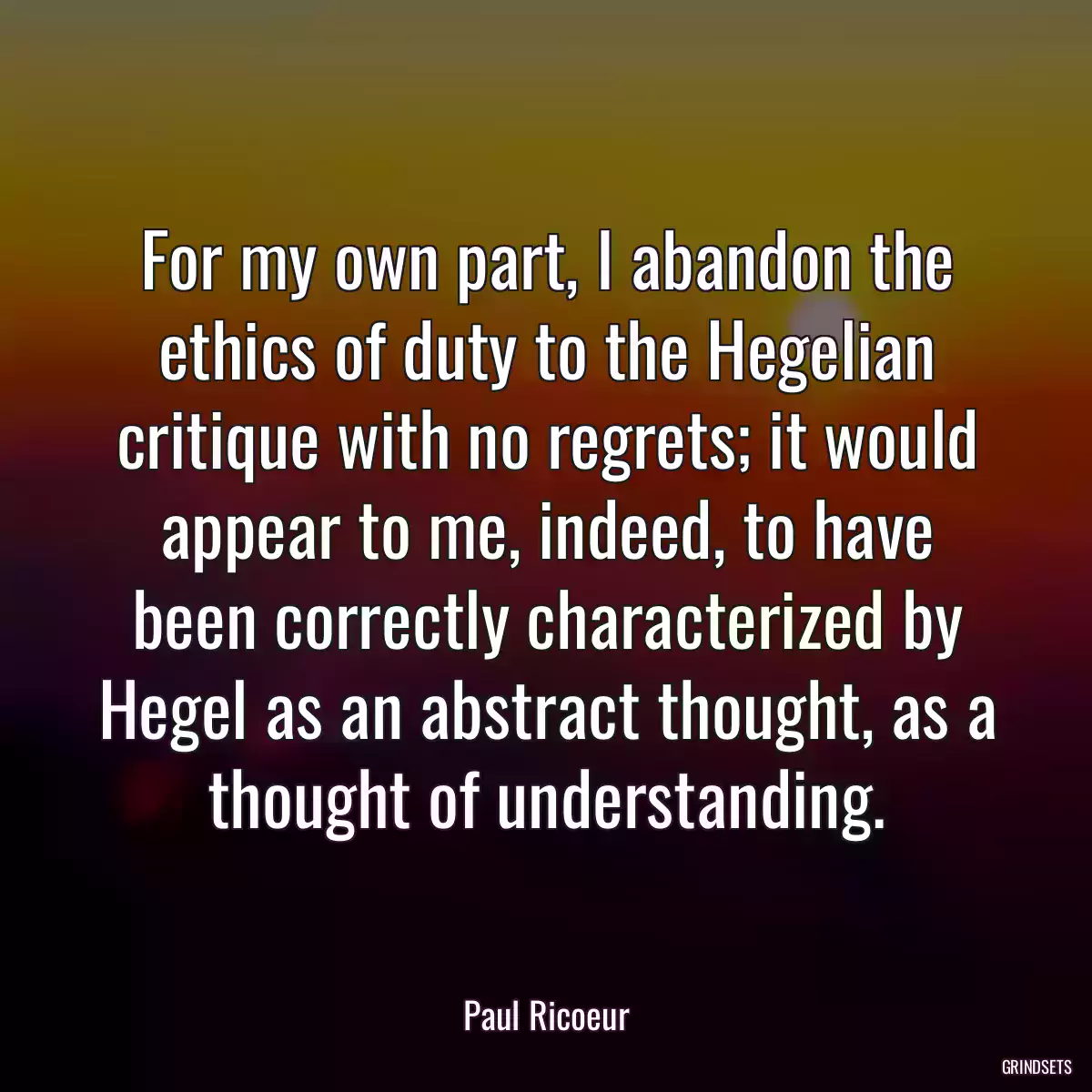 For my own part, I abandon the ethics of duty to the Hegelian critique with no regrets; it would appear to me, indeed, to have been correctly characterized by Hegel as an abstract thought, as a thought of understanding.