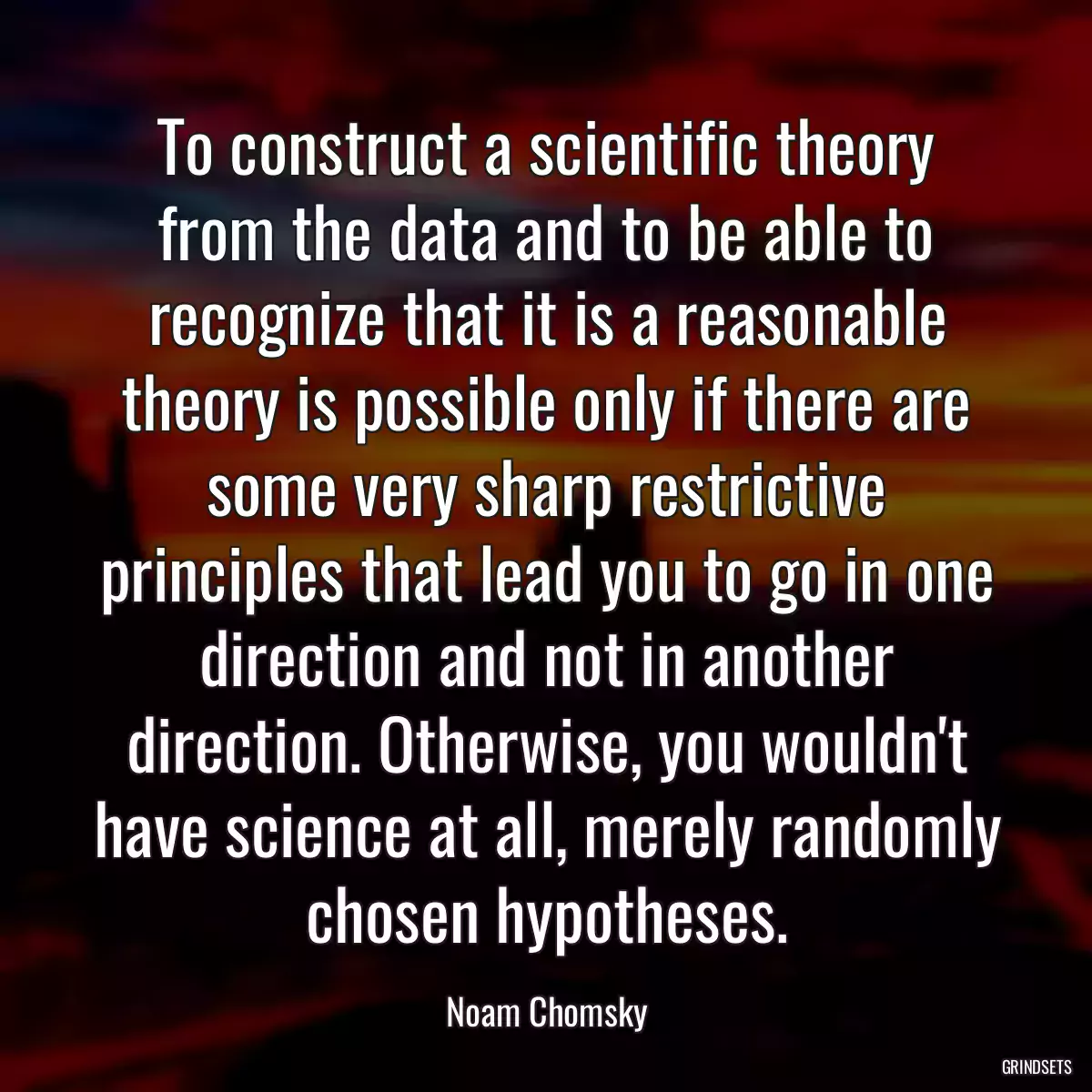 To construct a scientific theory from the data and to be able to recognize that it is a reasonable theory is possible only if there are some very sharp restrictive principles that lead you to go in one direction and not in another direction. Otherwise, you wouldn\'t have science at all, merely randomly chosen hypotheses.