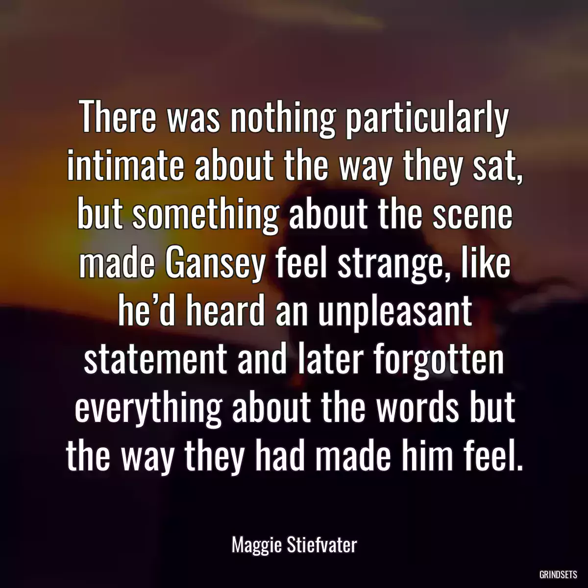 There was nothing particularly intimate about the way they sat, but something about the scene made Gansey feel strange, like he’d heard an unpleasant statement and later forgotten everything about the words but the way they had made him feel.