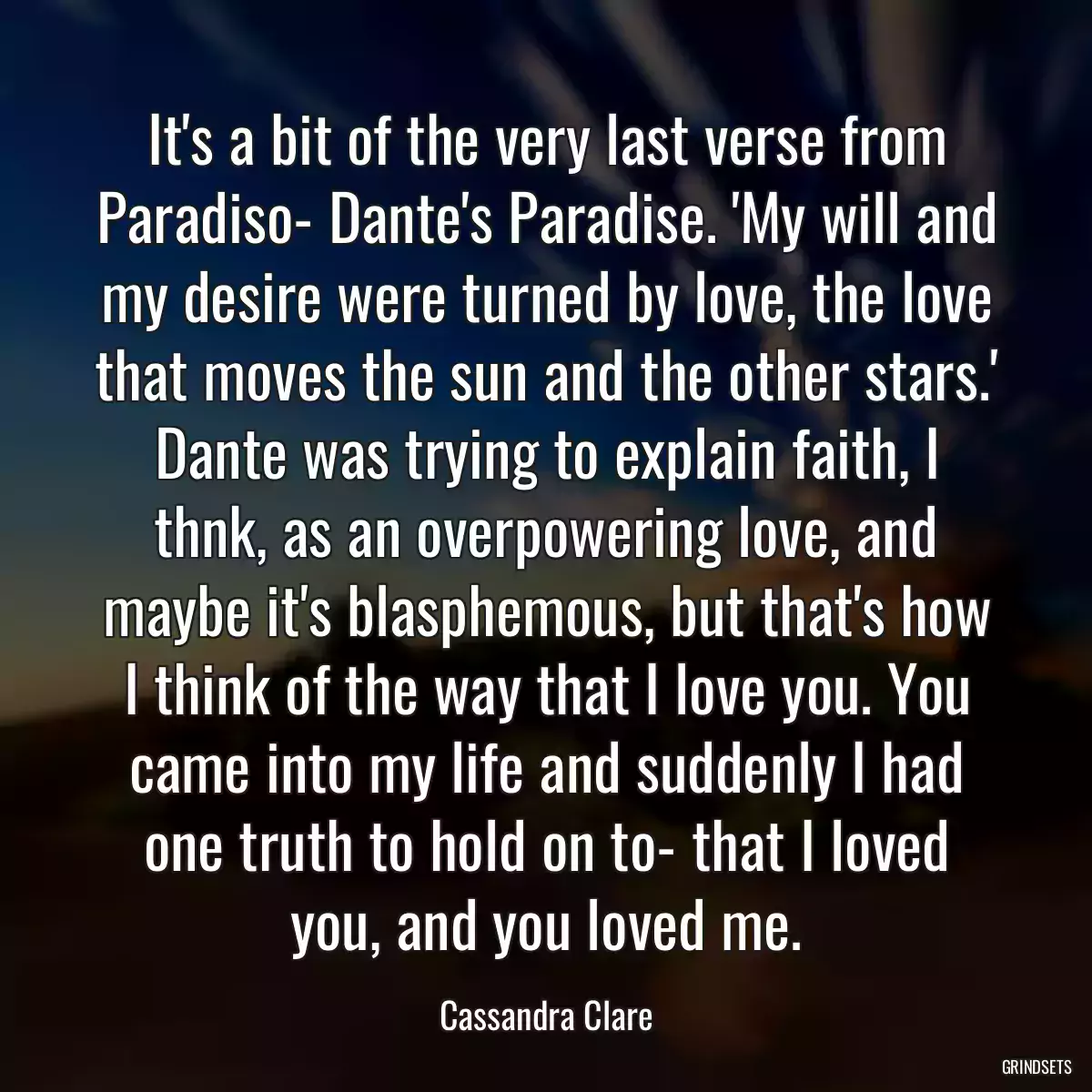 It\'s a bit of the very last verse from Paradiso- Dante\'s Paradise. \'My will and my desire were turned by love, the love that moves the sun and the other stars.\' Dante was trying to explain faith, I thnk, as an overpowering love, and maybe it\'s blasphemous, but that\'s how I think of the way that I love you. You came into my life and suddenly I had one truth to hold on to- that I loved you, and you loved me.