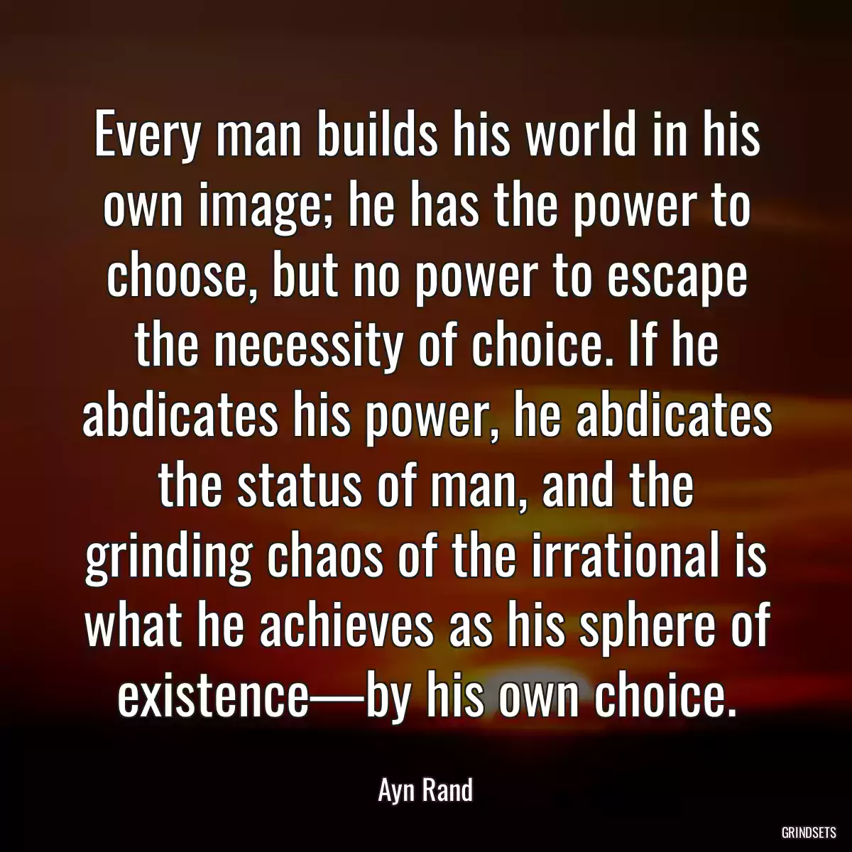 Every man builds his world in his own image; he has the power to choose, but no power to escape the necessity of choice. If he abdicates his power, he abdicates the status of man, and the grinding chaos of the irrational is what he achieves as his sphere of existence—by his own choice.