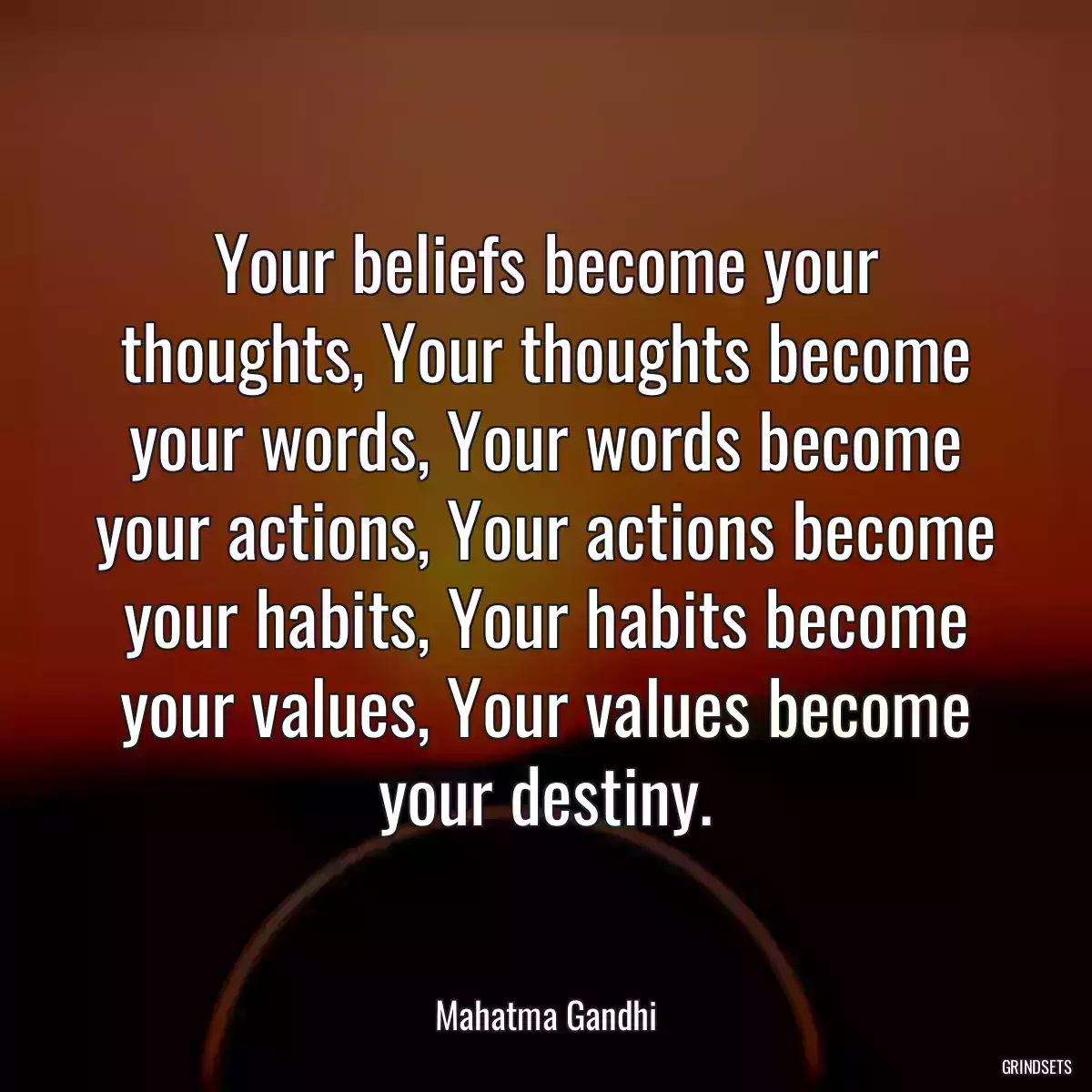 Your beliefs become your thoughts, Your thoughts become your words, Your words become your actions, Your actions become your habits, Your habits become your values, Your values become your destiny.