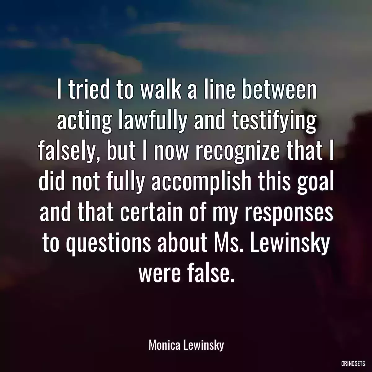 I tried to walk a line between acting lawfully and testifying falsely, but I now recognize that I did not fully accomplish this goal and that certain of my responses to questions about Ms. Lewinsky were false.