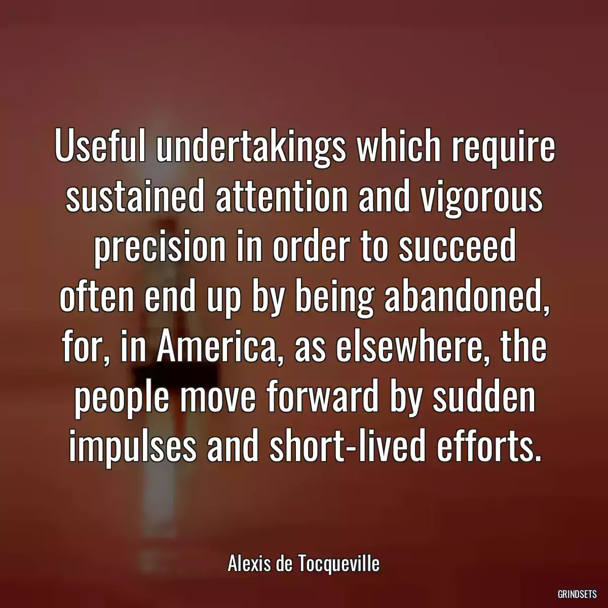 Useful undertakings which require sustained attention and vigorous precision in order to succeed often end up by being abandoned, for, in America, as elsewhere, the people move forward by sudden impulses and short-lived efforts.