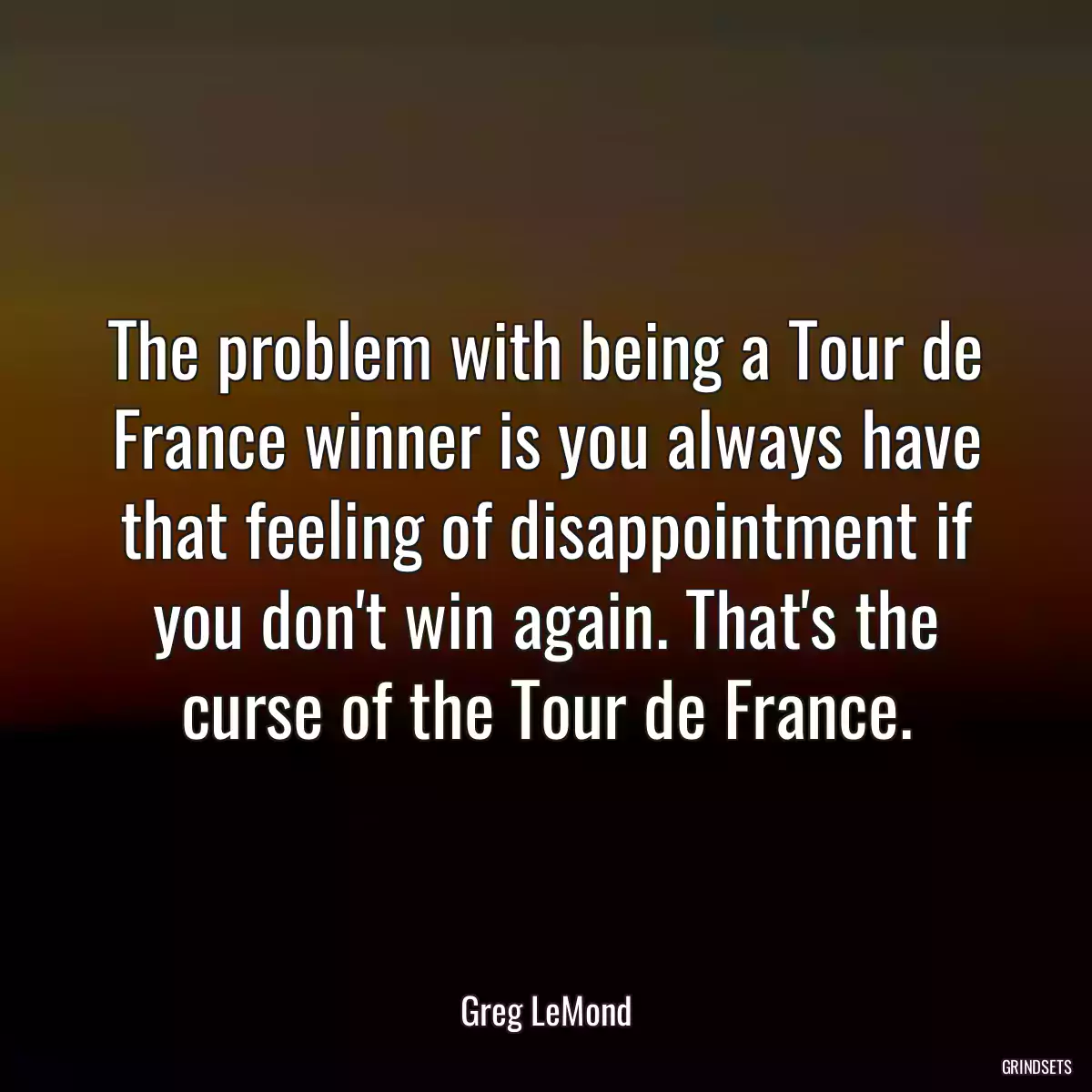 The problem with being a Tour de France winner is you always have that feeling of disappointment if you don\'t win again. That\'s the curse of the Tour de France.