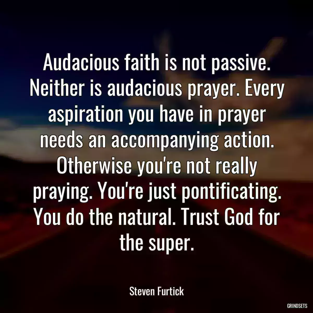 Audacious faith is not passive. Neither is audacious prayer. Every aspiration you have in prayer needs an accompanying action. Otherwise you\'re not really praying. You\'re just pontificating. You do the natural. Trust God for the super.