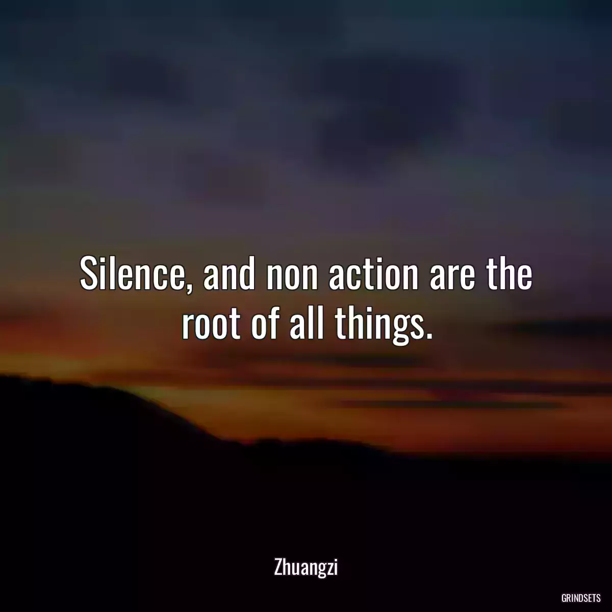 Silence, and non action are the root of all things.