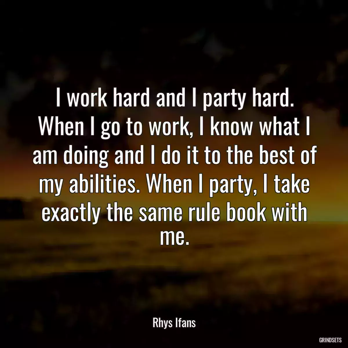 I work hard and I party hard. When I go to work, I know what I am doing and I do it to the best of my abilities. When I party, I take exactly the same rule book with me.