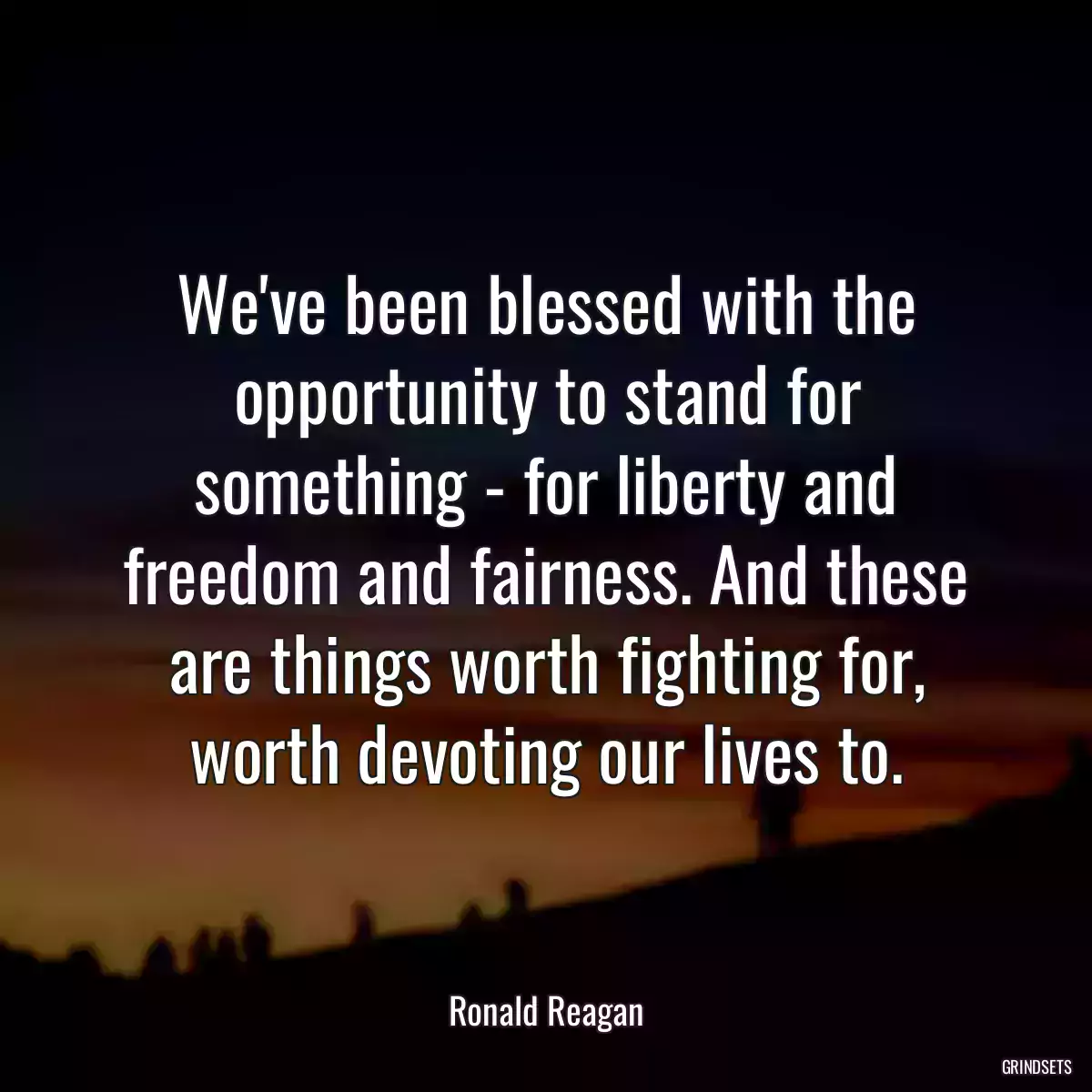 We\'ve been blessed with the opportunity to stand for something - for liberty and freedom and fairness. And these are things worth fighting for, worth devoting our lives to.