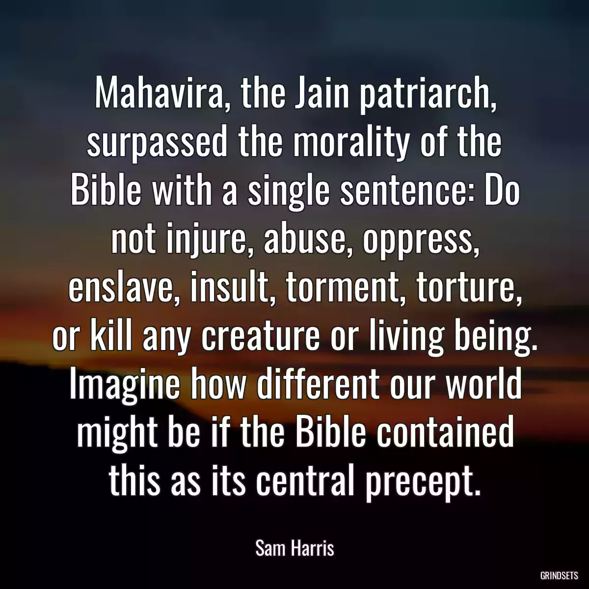 Mahavira, the Jain patriarch, surpassed the morality of the Bible with a single sentence: Do not injure, abuse, oppress, enslave, insult, torment, torture, or kill any creature or living being. Imagine how different our world might be if the Bible contained this as its central precept.