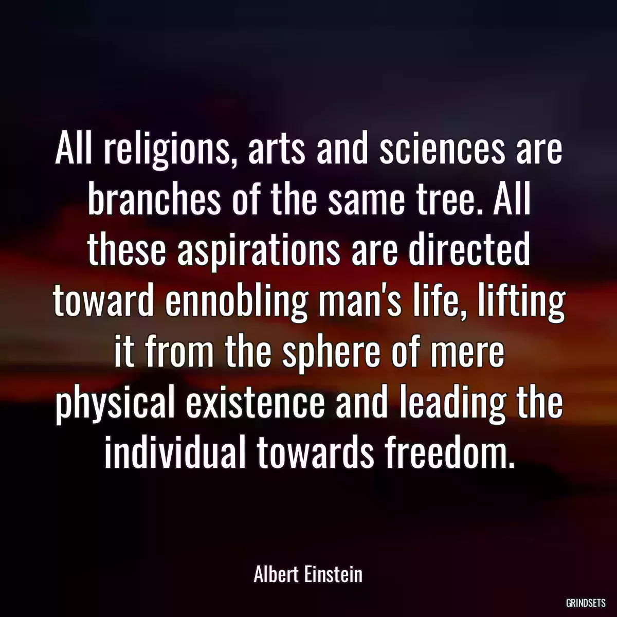 All religions, arts and sciences are branches of the same tree. All these aspirations are directed toward ennobling man\'s life, lifting it from the sphere of mere physical existence and leading the individual towards freedom.