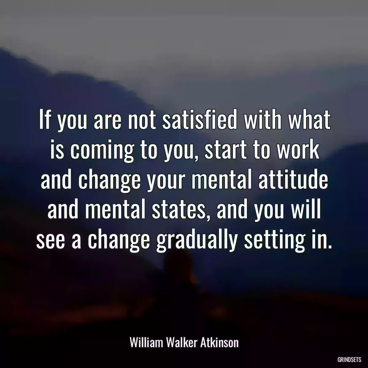 If you are not satisfied with what is coming to you, start to work and change your mental attitude and mental states, and you will see a change gradually setting in.